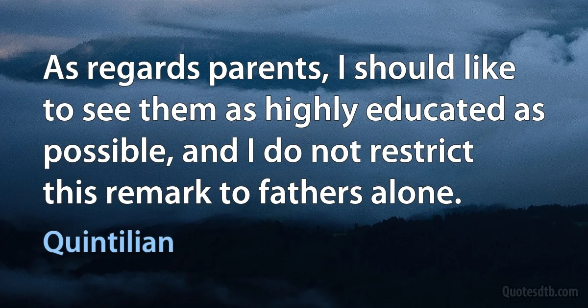 As regards parents, I should like to see them as highly educated as possible, and I do not restrict this remark to fathers alone. (Quintilian)