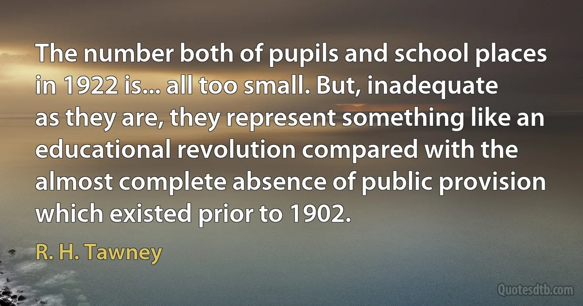 The number both of pupils and school places in 1922 is... all too small. But, inadequate as they are, they represent something like an educational revolution compared with the almost complete absence of public provision which existed prior to 1902. (R. H. Tawney)