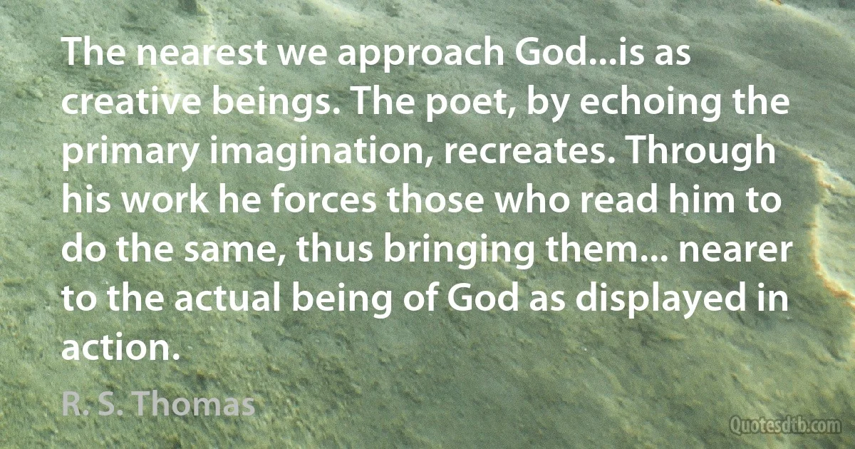 The nearest we approach God...is as creative beings. The poet, by echoing the primary imagination, recreates. Through his work he forces those who read him to do the same, thus bringing them... nearer to the actual being of God as displayed in action. (R. S. Thomas)