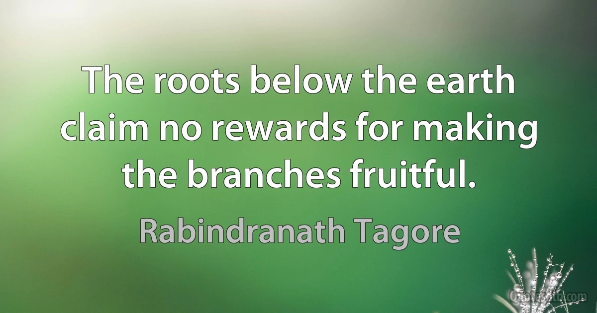 The roots below the earth claim no rewards for making the branches fruitful. (Rabindranath Tagore)