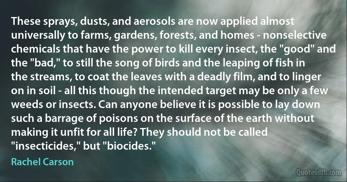 These sprays, dusts, and aerosols are now applied almost universally to farms, gardens, forests, and homes - nonselective chemicals that have the power to kill every insect, the "good" and the "bad," to still the song of birds and the leaping of fish in the streams, to coat the leaves with a deadly film, and to linger on in soil - all this though the intended target may be only a few weeds or insects. Can anyone believe it is possible to lay down such a barrage of poisons on the surface of the earth without making it unfit for all life? They should not be called "insecticides," but "biocides." (Rachel Carson)