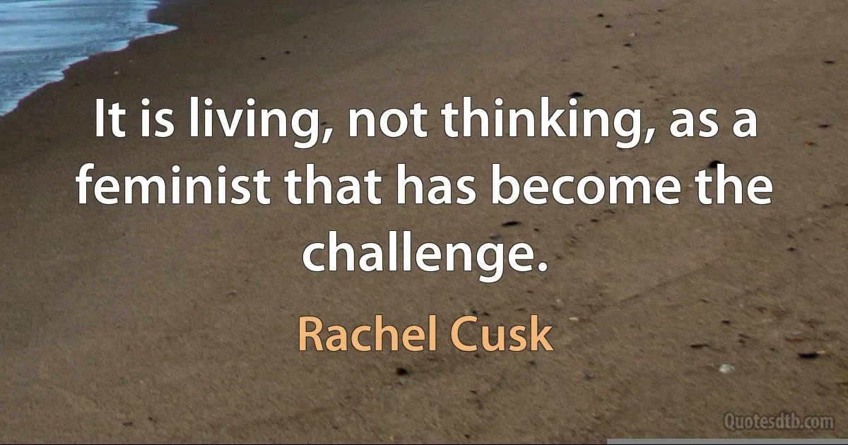 It is living, not thinking, as a feminist that has become the challenge. (Rachel Cusk)