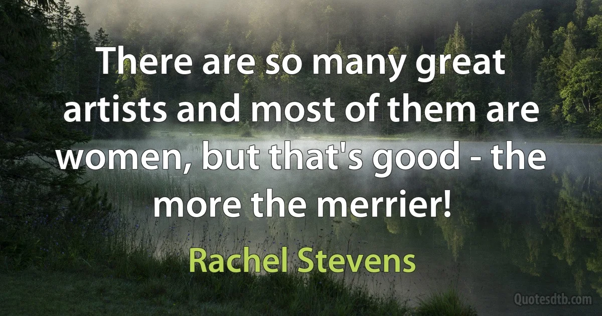 There are so many great artists and most of them are women, but that's good - the more the merrier! (Rachel Stevens)