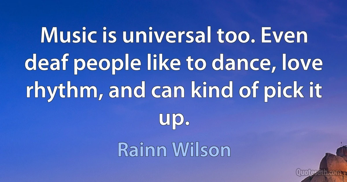 Music is universal too. Even deaf people like to dance, love rhythm, and can kind of pick it up. (Rainn Wilson)