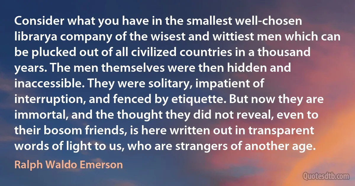 Consider what you have in the smallest well-chosen librarya company of the wisest and wittiest men which can be plucked out of all civilized countries in a thousand years. The men themselves were then hidden and inaccessible. They were solitary, impatient of interruption, and fenced by etiquette. But now they are immortal, and the thought they did not reveal, even to their bosom friends, is here written out in transparent words of light to us, who are strangers of another age. (Ralph Waldo Emerson)