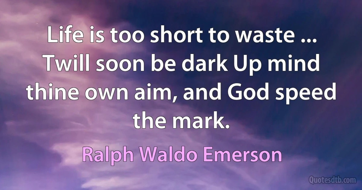 Life is too short to waste ... Twill soon be dark Up mind thine own aim, and God speed the mark. (Ralph Waldo Emerson)