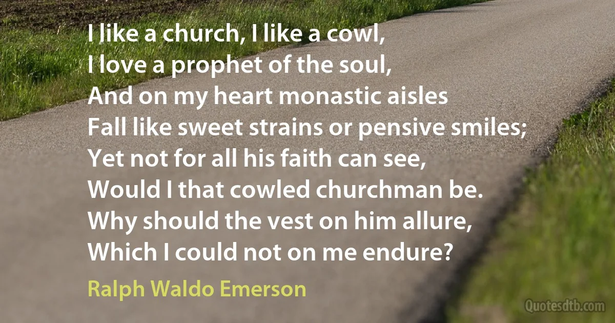 I like a church, I like a cowl,
I love a prophet of the soul,
And on my heart monastic aisles
Fall like sweet strains or pensive smiles;
Yet not for all his faith can see,
Would I that cowled churchman be.
Why should the vest on him allure,
Which I could not on me endure? (Ralph Waldo Emerson)