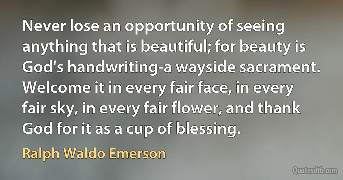 Never lose an opportunity of seeing anything that is beautiful; for beauty is God's handwriting-a wayside sacrament. Welcome it in every fair face, in every fair sky, in every fair flower, and thank God for it as a cup of blessing. (Ralph Waldo Emerson)