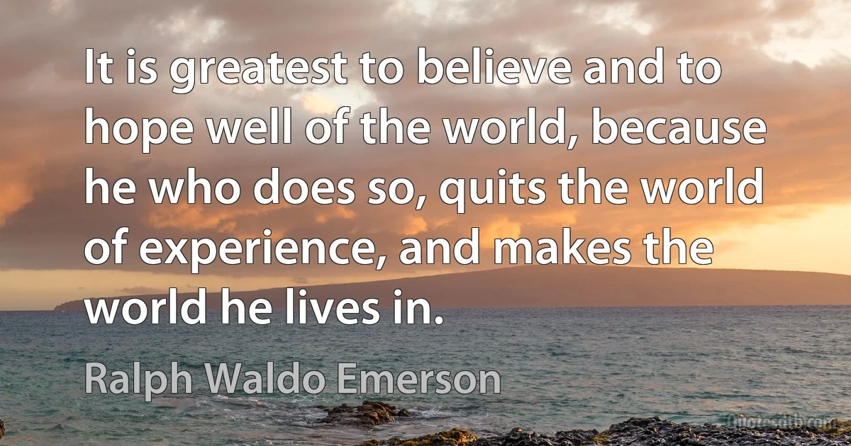 It is greatest to believe and to hope well of the world, because he who does so, quits the world of experience, and makes the world he lives in. (Ralph Waldo Emerson)