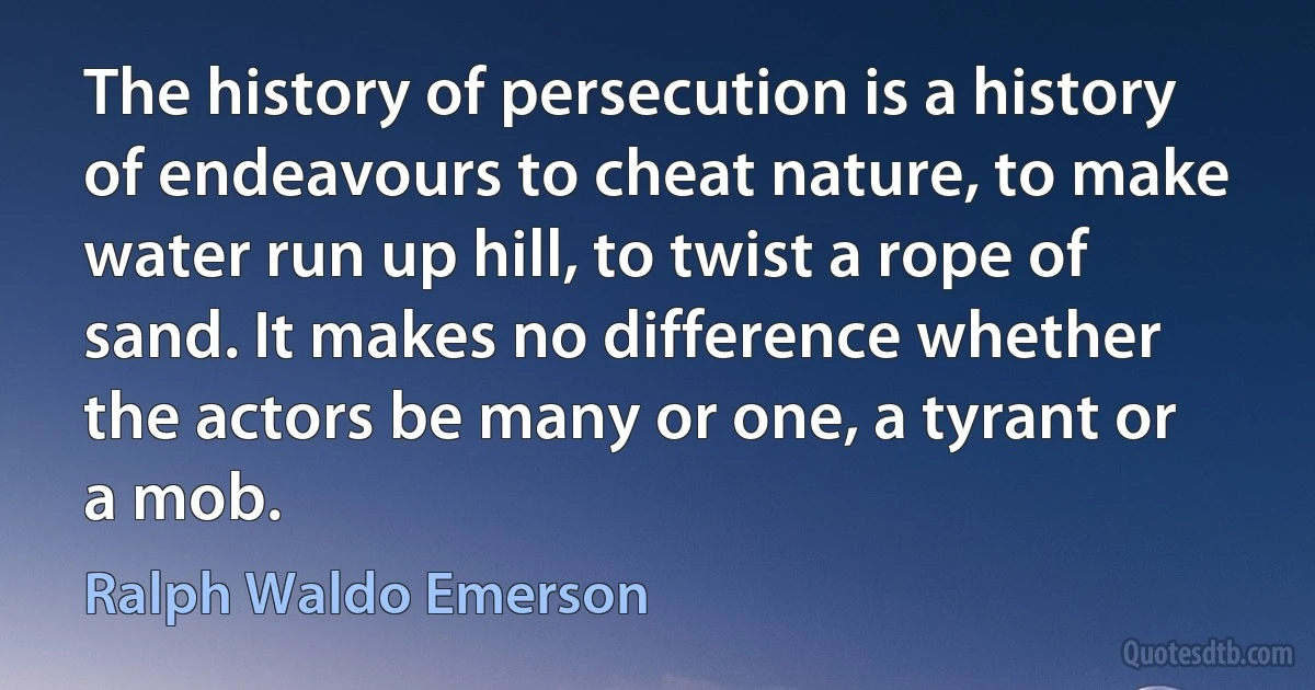 The history of persecution is a history of endeavours to cheat nature, to make water run up hill, to twist a rope of sand. It makes no difference whether the actors be many or one, a tyrant or a mob. (Ralph Waldo Emerson)