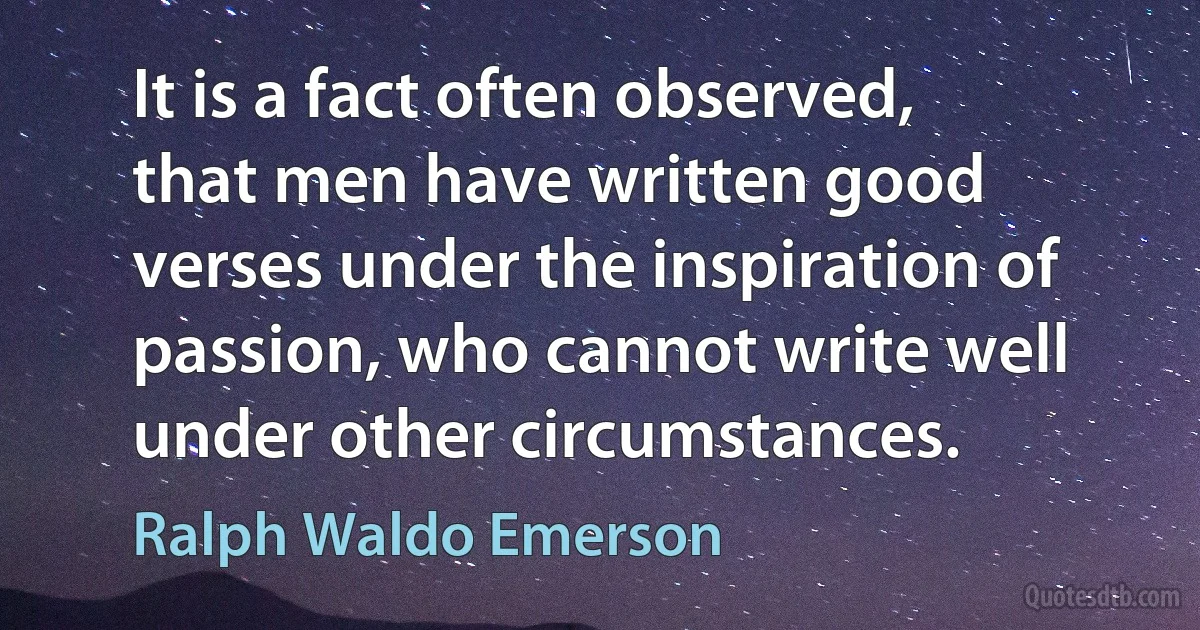 It is a fact often observed, that men have written good verses under the inspiration of passion, who cannot write well under other circumstances. (Ralph Waldo Emerson)