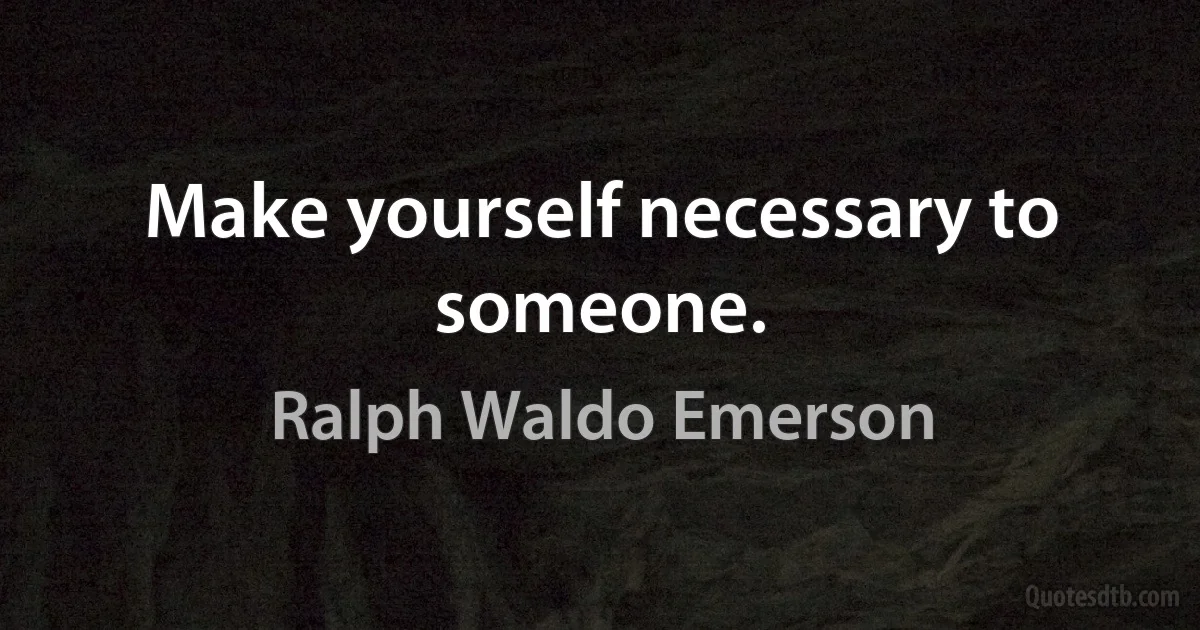Make yourself necessary to someone. (Ralph Waldo Emerson)