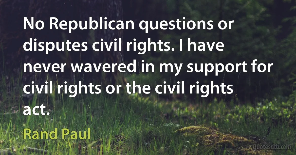 No Republican questions or disputes civil rights. I have never wavered in my support for civil rights or the civil rights act. (Rand Paul)