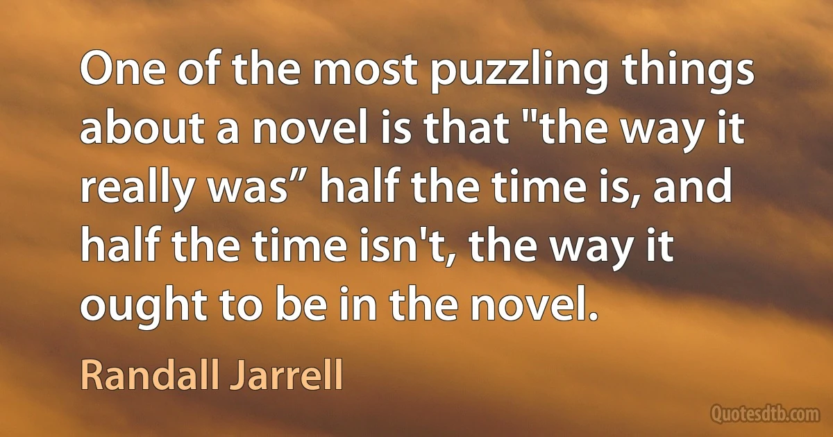 One of the most puzzling things about a novel is that "the way it really was” half the time is, and half the time isn't, the way it ought to be in the novel. (Randall Jarrell)