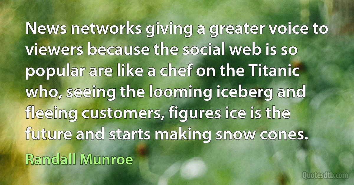 News networks giving a greater voice to viewers because the social web is so popular are like a chef on the Titanic who, seeing the looming iceberg and fleeing customers, figures ice is the future and starts making snow cones. (Randall Munroe)