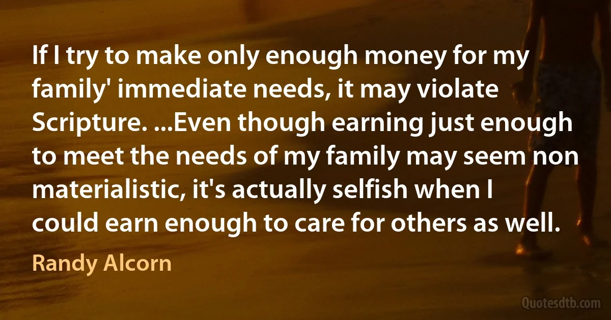 If I try to make only enough money for my family' immediate needs, it may violate Scripture. ...Even though earning just enough to meet the needs of my family may seem non materialistic, it's actually selfish when I could earn enough to care for others as well. (Randy Alcorn)