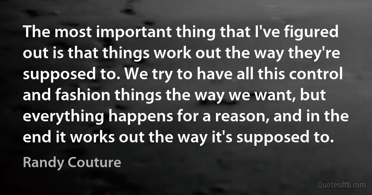 The most important thing that I've figured out is that things work out the way they're supposed to. We try to have all this control and fashion things the way we want, but everything happens for a reason, and in the end it works out the way it's supposed to. (Randy Couture)