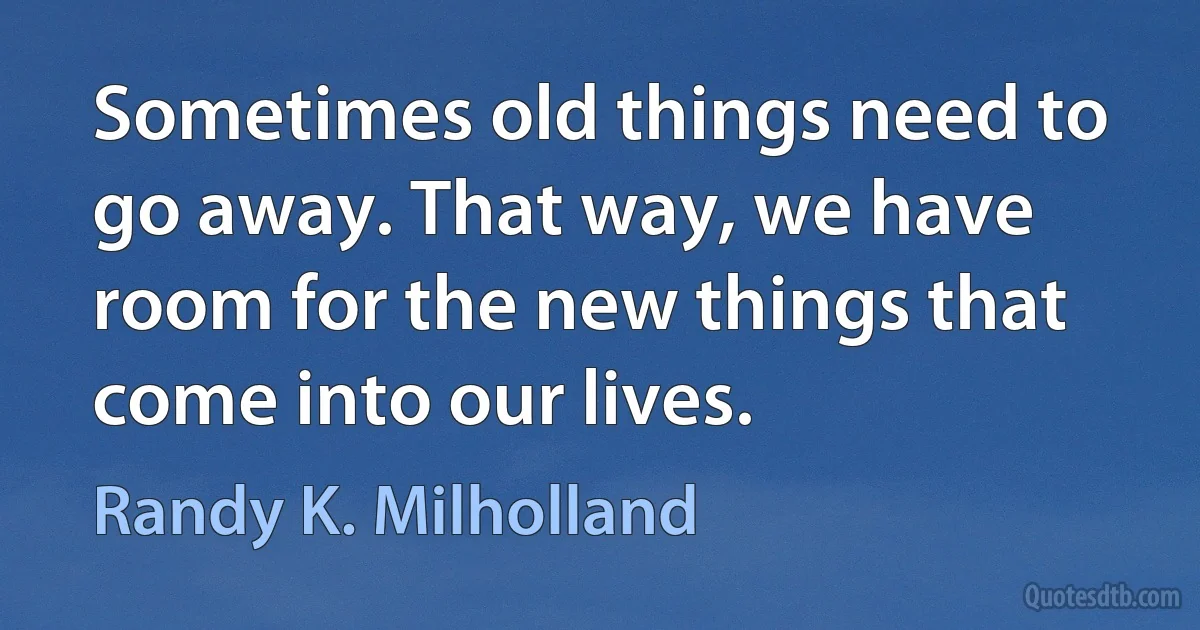 Sometimes old things need to go away. That way, we have room for the new things that come into our lives. (Randy K. Milholland)