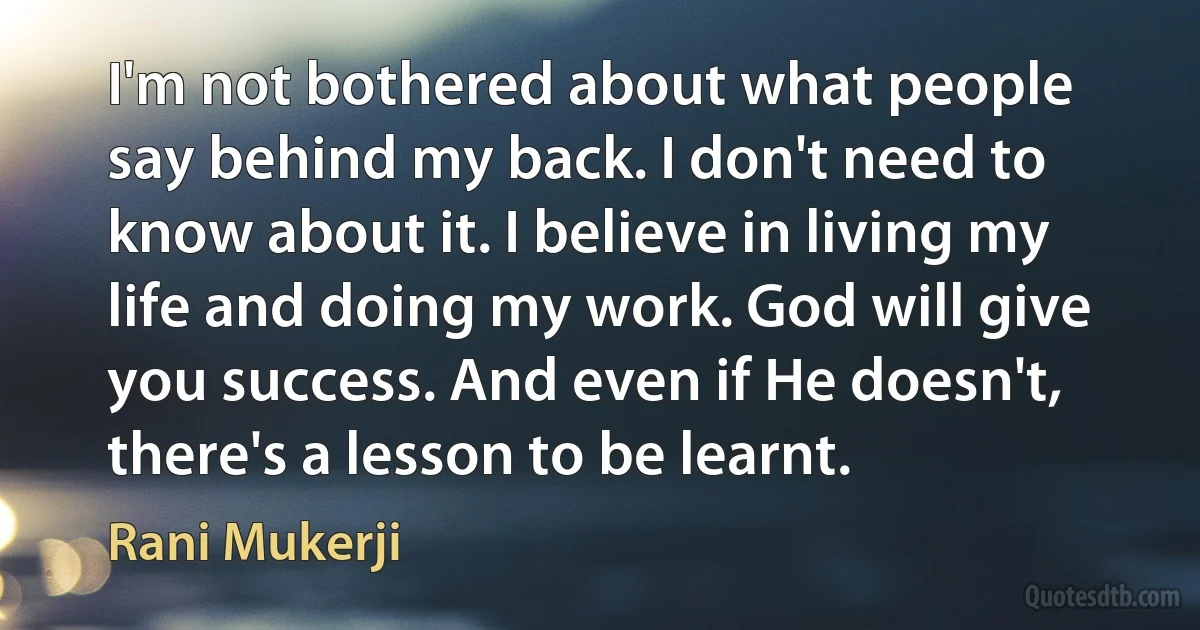 I'm not bothered about what people say behind my back. I don't need to know about it. I believe in living my life and doing my work. God will give you success. And even if He doesn't, there's a lesson to be learnt. (Rani Mukerji)