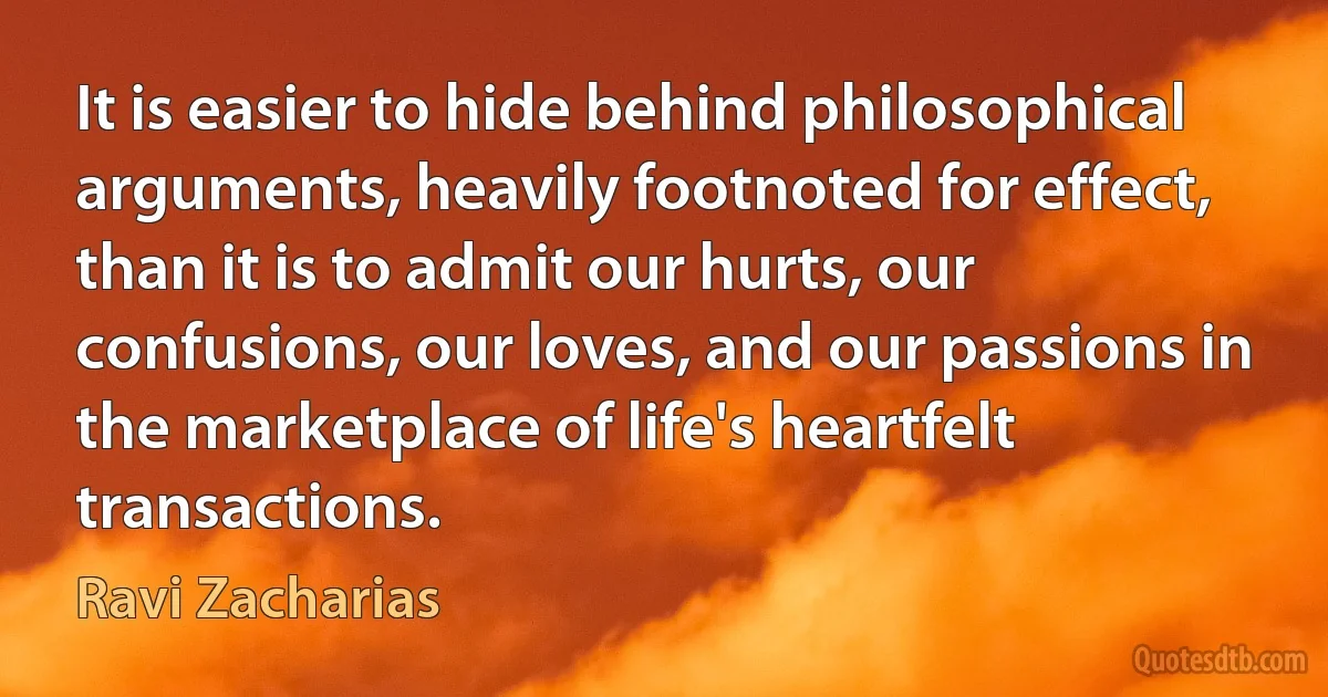 It is easier to hide behind philosophical arguments, heavily footnoted for effect, than it is to admit our hurts, our confusions, our loves, and our passions in the marketplace of life's heartfelt transactions. (Ravi Zacharias)