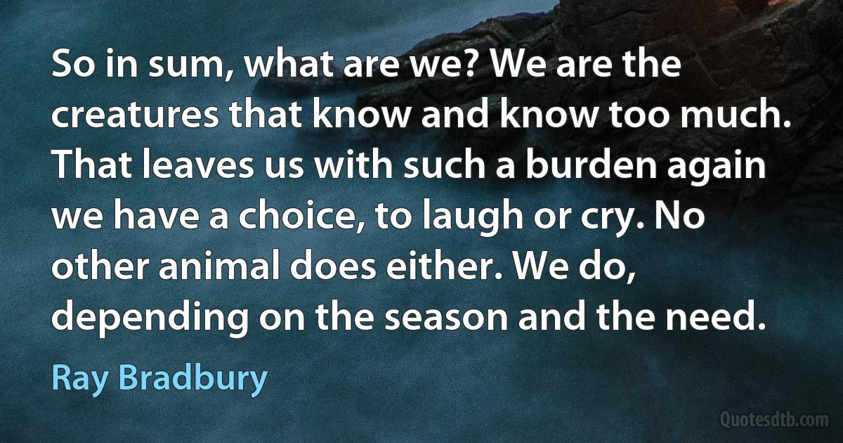 So in sum, what are we? We are the creatures that know and know too much. That leaves us with such a burden again we have a choice, to laugh or cry. No other animal does either. We do, depending on the season and the need. (Ray Bradbury)