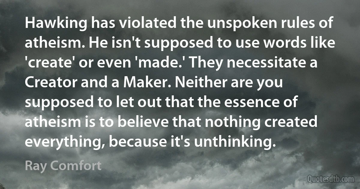 Hawking has violated the unspoken rules of atheism. He isn't supposed to use words like 'create' or even 'made.' They necessitate a Creator and a Maker. Neither are you supposed to let out that the essence of atheism is to believe that nothing created everything, because it's unthinking. (Ray Comfort)