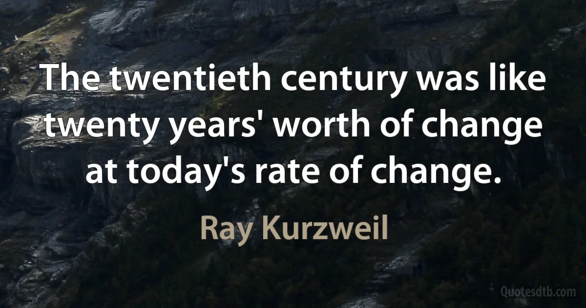 The twentieth century was like twenty years' worth of change at today's rate of change. (Ray Kurzweil)