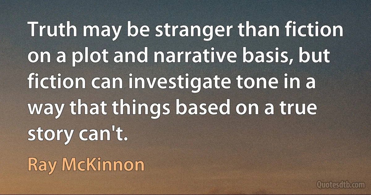 Truth may be stranger than fiction on a plot and narrative basis, but fiction can investigate tone in a way that things based on a true story can't. (Ray McKinnon)