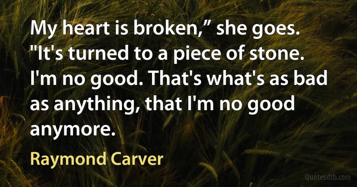 My heart is broken,” she goes. "It's turned to a piece of stone. I'm no good. That's what's as bad as anything, that I'm no good anymore. (Raymond Carver)