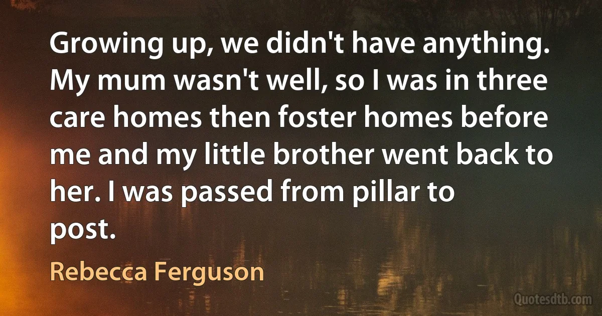 Growing up, we didn't have anything. My mum wasn't well, so I was in three care homes then foster homes before me and my little brother went back to her. I was passed from pillar to post. (Rebecca Ferguson)