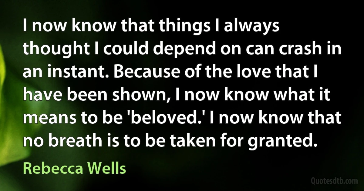 I now know that things I always thought I could depend on can crash in an instant. Because of the love that I have been shown, I now know what it means to be 'beloved.' I now know that no breath is to be taken for granted. (Rebecca Wells)