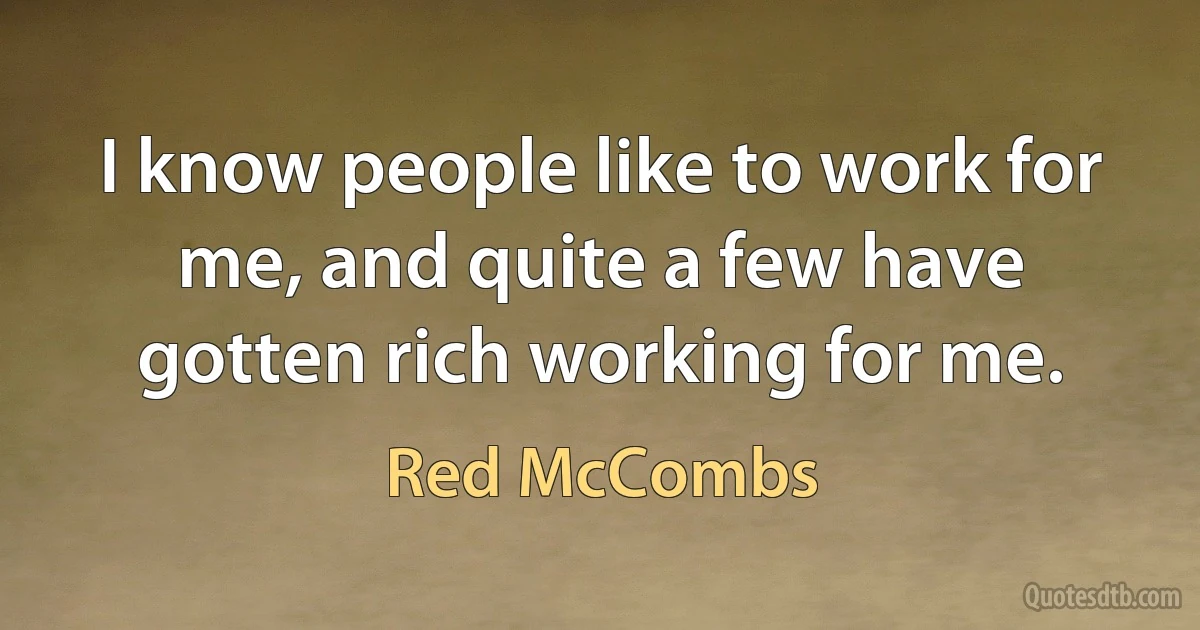 I know people like to work for me, and quite a few have gotten rich working for me. (Red McCombs)