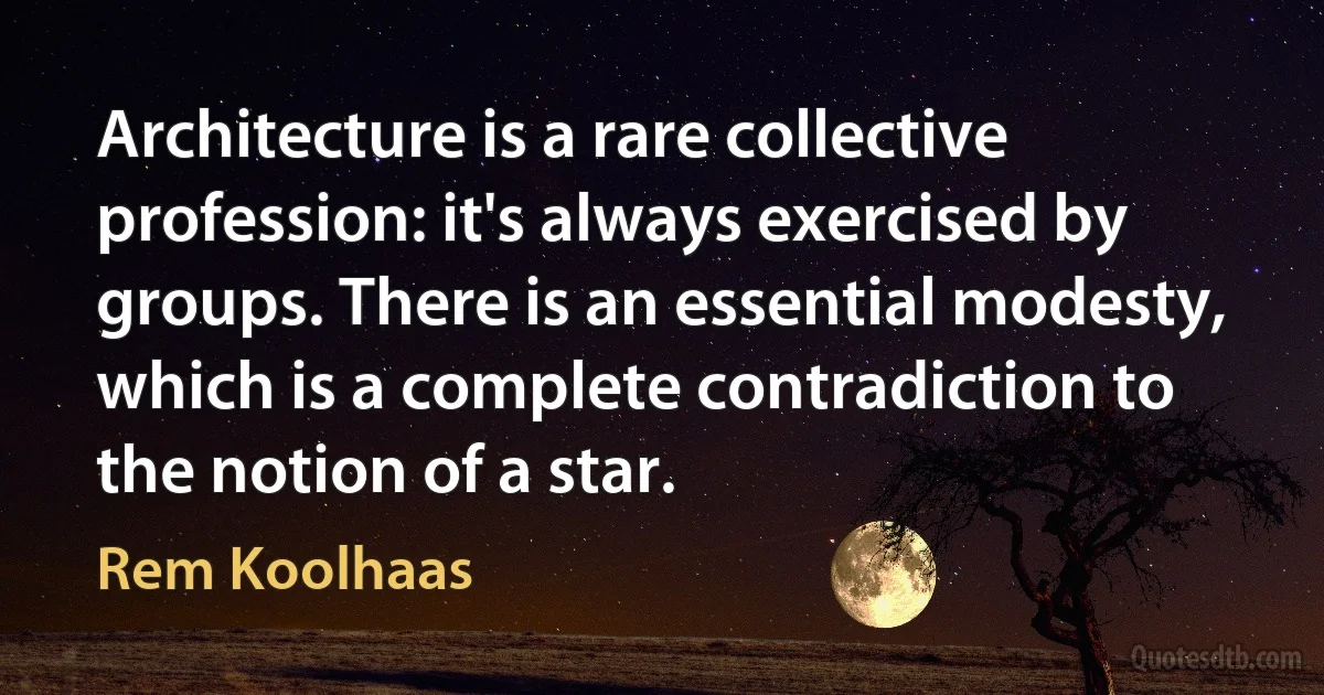 Architecture is a rare collective profession: it's always exercised by groups. There is an essential modesty, which is a complete contradiction to the notion of a star. (Rem Koolhaas)