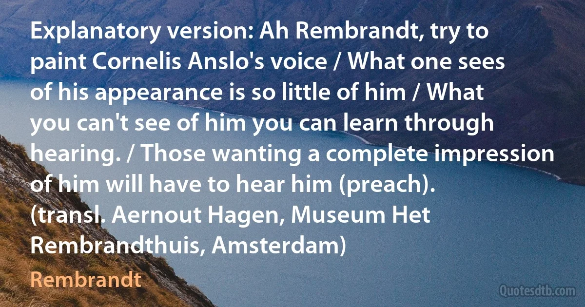 Explanatory version: Ah Rembrandt, try to paint Cornelis Anslo's voice / What one sees of his appearance is so little of him / What you can't see of him you can learn through hearing. / Those wanting a complete impression of him will have to hear him (preach). (transl. Aernout Hagen, Museum Het Rembrandthuis, Amsterdam) (Rembrandt)