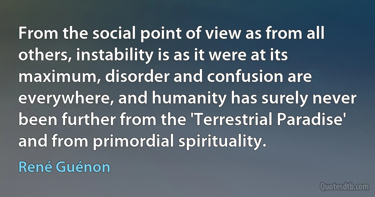 From the social point of view as from all others, instability is as it were at its maximum, disorder and confusion are everywhere, and humanity has surely never been further from the 'Terrestrial Paradise' and from primordial spirituality. (René Guénon)