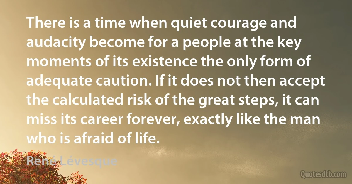 There is a time when quiet courage and audacity become for a people at the key moments of its existence the only form of adequate caution. If it does not then accept the calculated risk of the great steps, it can miss its career forever, exactly like the man who is afraid of life. (René Lévesque)