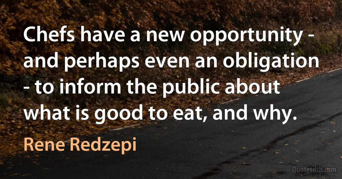 Chefs have a new opportunity - and perhaps even an obligation - to inform the public about what is good to eat, and why. (Rene Redzepi)