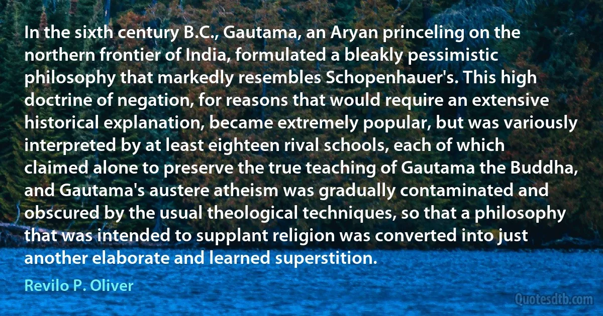 In the sixth century B.C., Gautama, an Aryan princeling on the northern frontier of India, formulated a bleakly pessimistic philosophy that markedly resembles Schopenhauer's. This high doctrine of negation, for reasons that would require an extensive historical explanation, became extremely popular, but was variously interpreted by at least eighteen rival schools, each of which claimed alone to preserve the true teaching of Gautama the Buddha, and Gautama's austere atheism was gradually contaminated and obscured by the usual theological techniques, so that a philosophy that was intended to supplant religion was converted into just another elaborate and learned superstition. (Revilo P. Oliver)