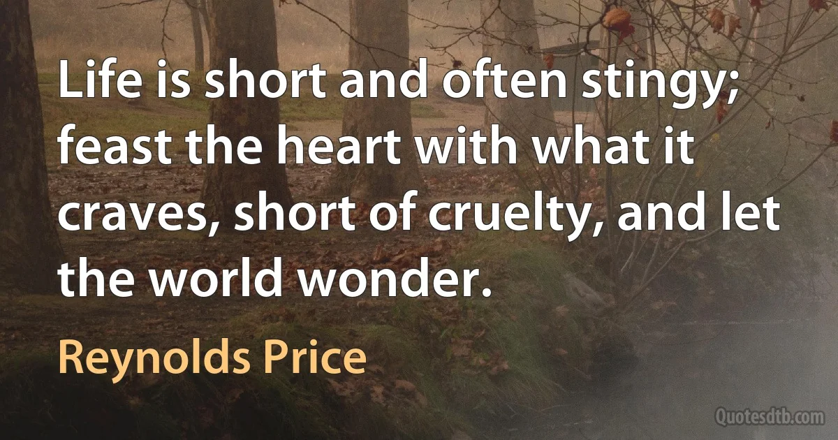 Life is short and often stingy; feast the heart with what it craves, short of cruelty, and let the world wonder. (Reynolds Price)