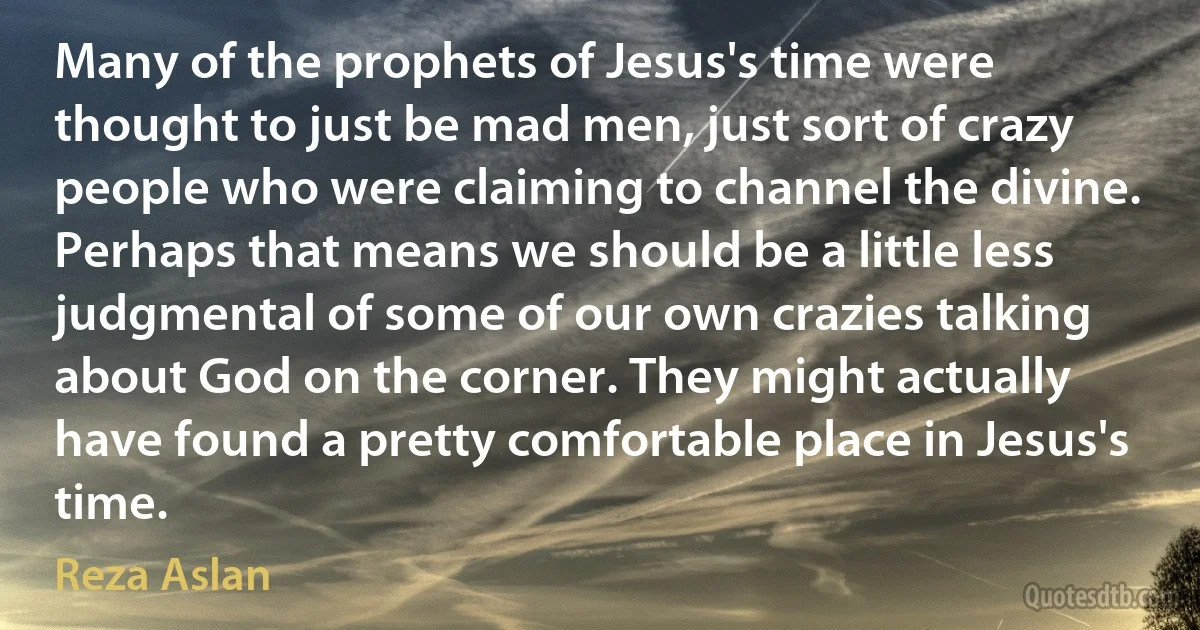 Many of the prophets of Jesus's time were thought to just be mad men, just sort of crazy people who were claiming to channel the divine. Perhaps that means we should be a little less judgmental of some of our own crazies talking about God on the corner. They might actually have found a pretty comfortable place in Jesus's time. (Reza Aslan)