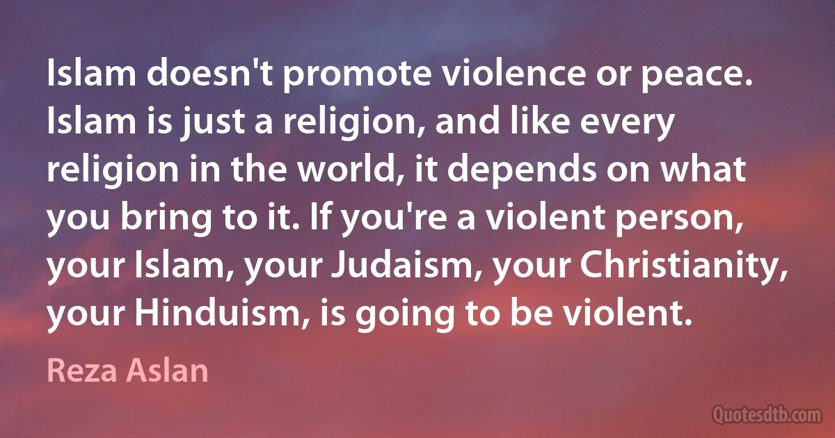 Islam doesn't promote violence or peace. Islam is just a religion, and like every religion in the world, it depends on what you bring to it. If you're a violent person, your Islam, your Judaism, your Christianity, your Hinduism, is going to be violent. (Reza Aslan)