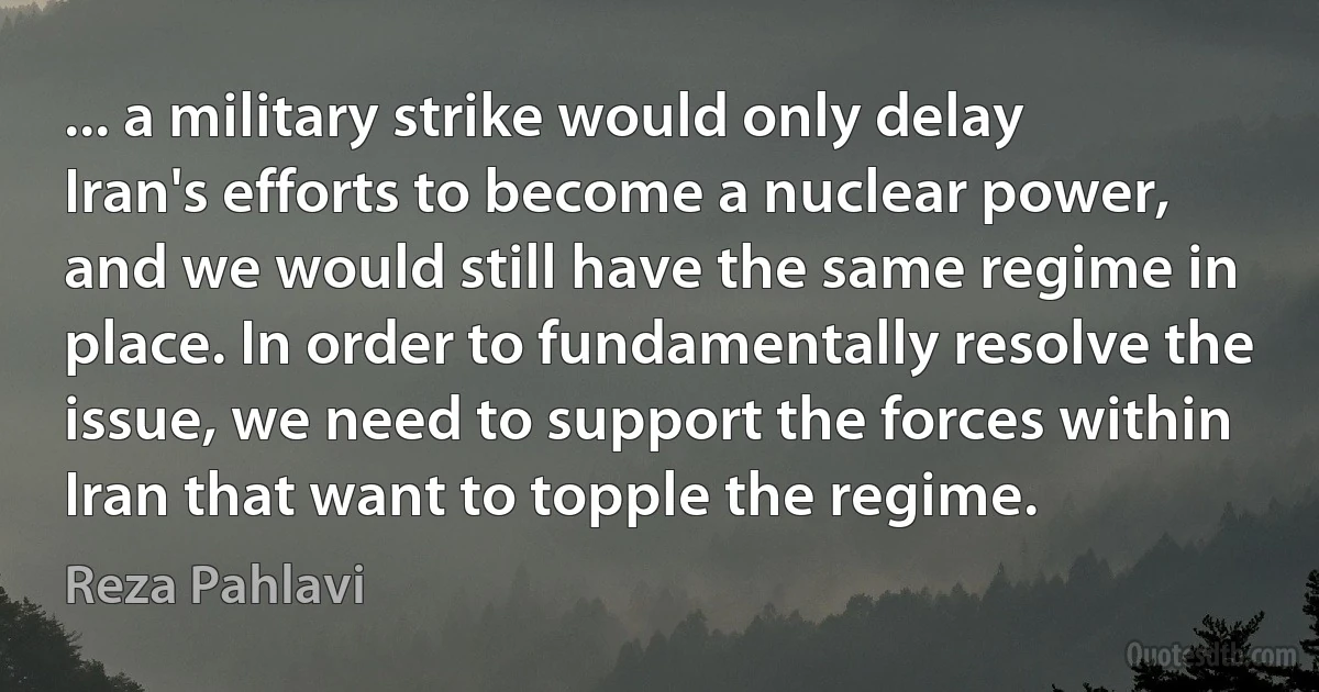 ... a military strike would only delay Iran's efforts to become a nuclear power, and we would still have the same regime in place. In order to fundamentally resolve the issue, we need to support the forces within Iran that want to topple the regime. (Reza Pahlavi)