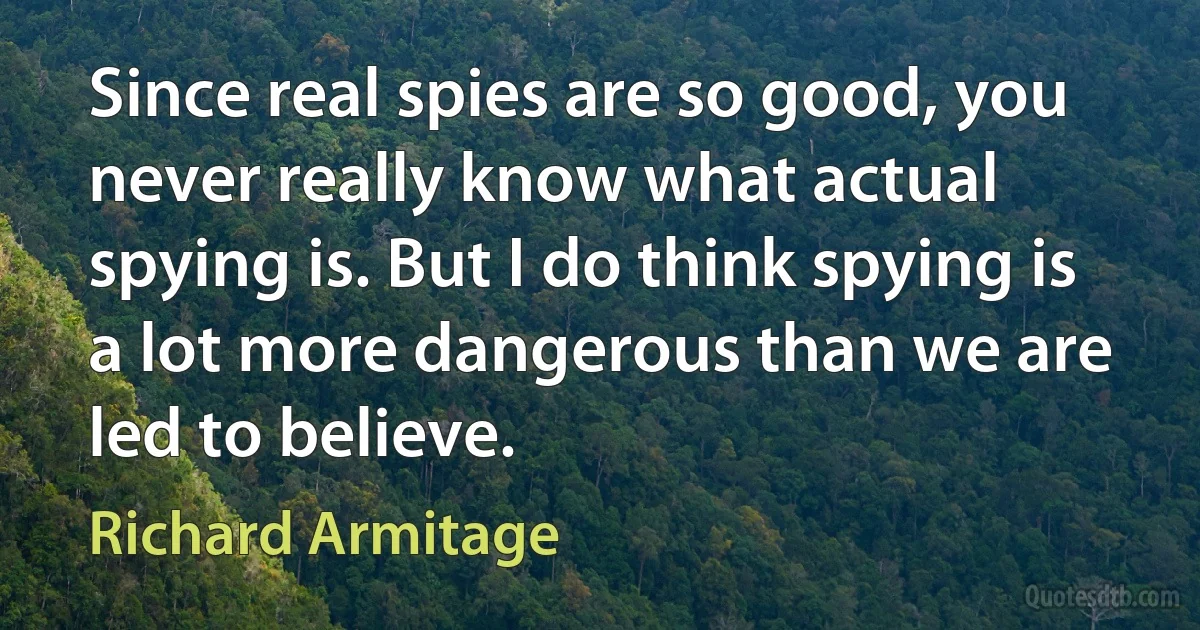 Since real spies are so good, you never really know what actual spying is. But I do think spying is a lot more dangerous than we are led to believe. (Richard Armitage)