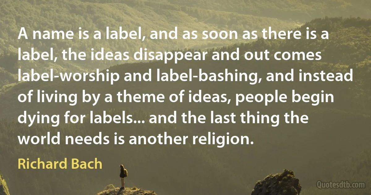 A name is a label, and as soon as there is a label, the ideas disappear and out comes label-worship and label-bashing, and instead of living by a theme of ideas, people begin dying for labels... and the last thing the world needs is another religion. (Richard Bach)