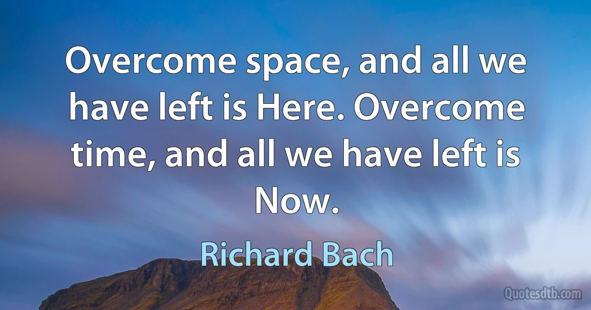 Overcome space, and all we have left is Here. Overcome time, and all we have left is Now. (Richard Bach)