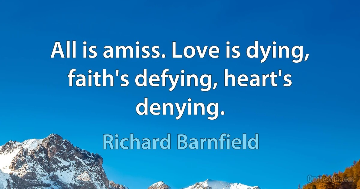 All is amiss. Love is dying, faith's defying, heart's denying. (Richard Barnfield)