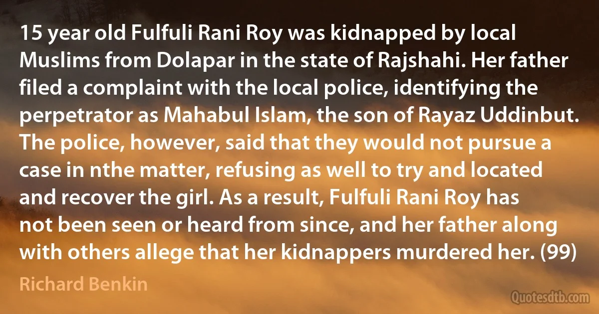 15 year old Fulfuli Rani Roy was kidnapped by local Muslims from Dolapar in the state of Rajshahi. Her father filed a complaint with the local police, identifying the perpetrator as Mahabul Islam, the son of Rayaz Uddinbut. The police, however, said that they would not pursue a case in nthe matter, refusing as well to try and located and recover the girl. As a result, Fulfuli Rani Roy has not been seen or heard from since, and her father along with others allege that her kidnappers murdered her. (99) (Richard Benkin)