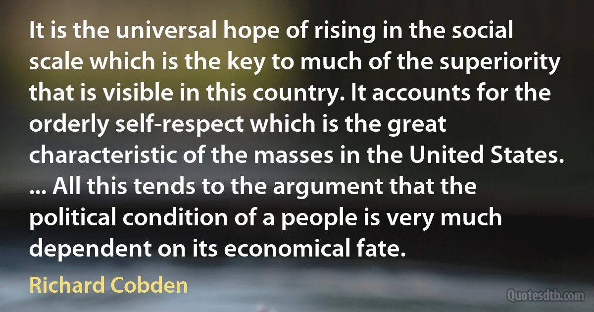 It is the universal hope of rising in the social scale which is the key to much of the superiority that is visible in this country. It accounts for the orderly self-respect which is the great characteristic of the masses in the United States. ... All this tends to the argument that the political condition of a people is very much dependent on its economical fate. (Richard Cobden)