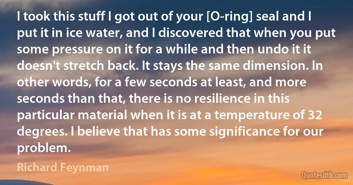 I took this stuff I got out of your [O-ring] seal and I put it in ice water, and I discovered that when you put some pressure on it for a while and then undo it it doesn't stretch back. It stays the same dimension. In other words, for a few seconds at least, and more seconds than that, there is no resilience in this particular material when it is at a temperature of 32 degrees. I believe that has some significance for our problem. (Richard Feynman)