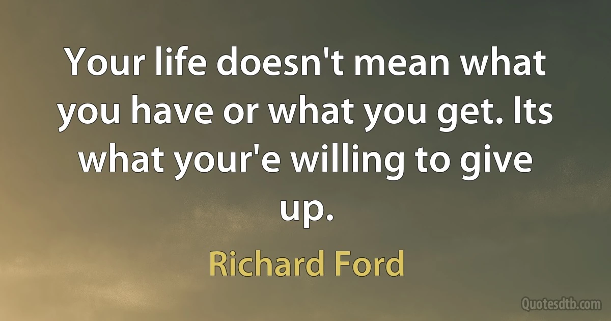 Your life doesn't mean what you have or what you get. Its what your'e willing to give up. (Richard Ford)